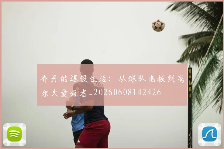 乔丹的退役生活:从球队老板到高尔夫爱好者_20260608142426