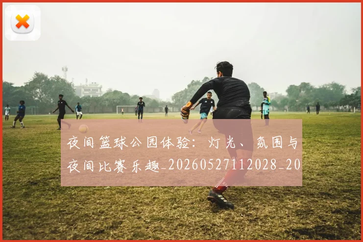 夜间篮球公园体验:灯光、氛围与夜间比赛乐趣_20260527112028_20260609132514
