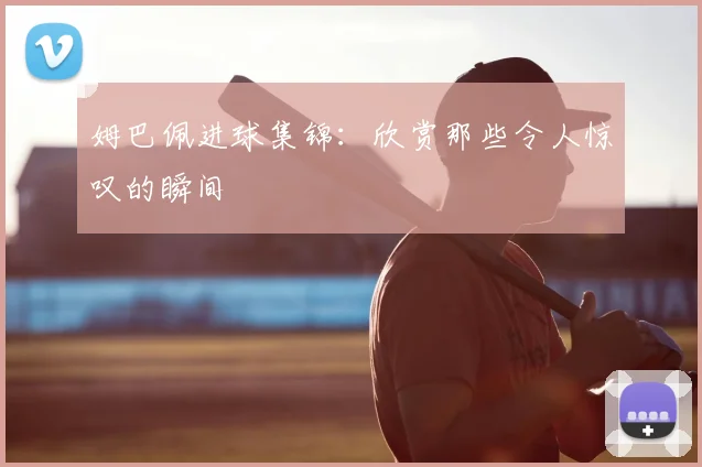 姆巴佩进球集锦:欣赏那些令人惊叹的瞬间