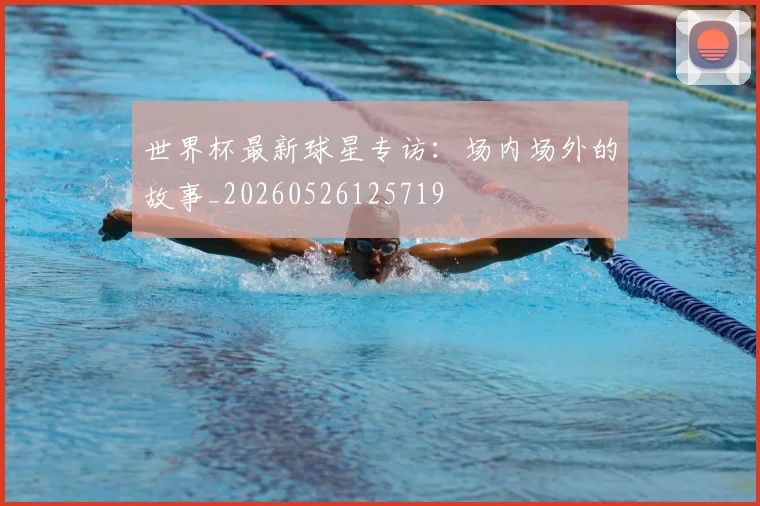 世界杯最新球星专访：场内场外的故事_20260526125719