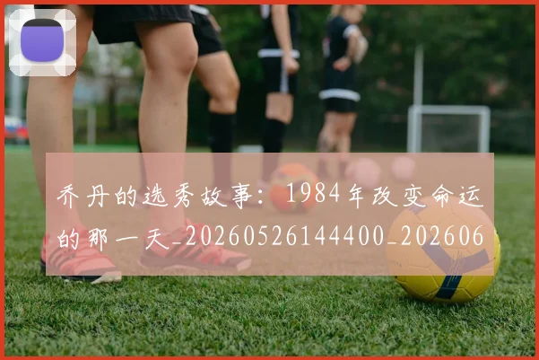 乔丹的选秀故事:1984年改变命运的那一天_20260526144400_20260608142426