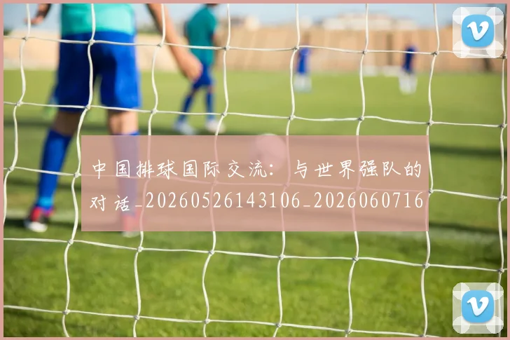 中国排球国际交流:与世界强队的对话_20260526143106_20260607160552