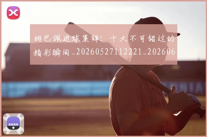 姆巴佩进球集锦:十大不可错过的精彩瞬间_20260527112221_20260609132859